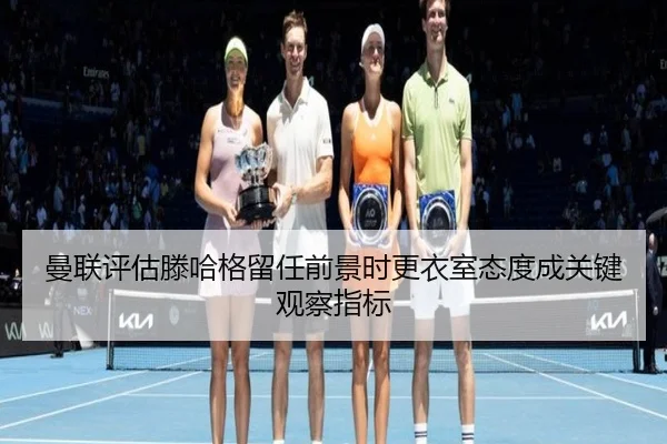 曼联评估滕哈格留任前景时更衣室态度成关键观察指标